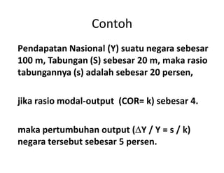 Contoh
Pendapatan Nasional (Y) suatu negara sebesar
100 m, Tabungan (S) sebesar 20 m, maka rasio
tabungannya (s) adalah sebesar 20 persen,
jika rasio modal-output (COR= k) sebesar 4.
maka pertumbuhan output (Y / Y = s / k)
negara tersebut sebesar 5 persen.
 