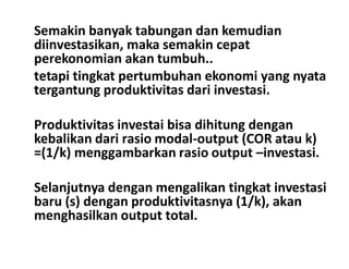 Semakin banyak tabungan dan kemudian
diinvestasikan, maka semakin cepat
perekonomian akan tumbuh..
tetapi tingkat pertumbuhan ekonomi yang nyata
tergantung produktivitas dari investasi.
Produktivitas investai bisa dihitung dengan
kebalikan dari rasio modal-output (COR atau k)kebalikan dari rasio modal-output (COR atau k)
=(1/k) menggambarkan rasio output –investasi.
Selanjutnya dengan mengalikan tingkat investasi
baru (s) dengan produktivitasnya (1/k), akan
menghasilkan output total.
 