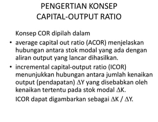 PENGERTIAN KONSEP
CAPITAL-OUTPUT RATIO
Konsep COR dipilah dalam
• average capital out ratio (ACOR) menjelaskan
hubungan antara stok modal yang ada dengan
aliran output yang lancar dihasilkan.aliran output yang lancar dihasilkan.
• incremental capital-output ratio (ICOR)
menunjukkan hubungan antara jumlah kenaikan
output (pendapatan) Y yang disebabkan oleh
kenaikan tertentu pada stok modal K.
ICOR dapat digambarkan sebagai K / Y.
 