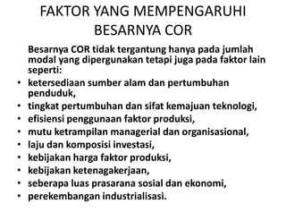 FAKTOR YANG MEMPENGARUHI
BESARNYA COR
Besarnya COR tidak tergantung hanya pada jumlah
modal yang dipergunakan tetapi juga pada faktor lain
seperti:
• ketersediaan sumber alam dan pertumbuhan
penduduk,
• tingkat pertumbuhan dan sifat kemajuan teknologi,• tingkat pertumbuhan dan sifat kemajuan teknologi,
• efisiensi penggunaan faktor produksi,
• mutu ketrampilan managerial dan organisasional,
• laju dan komposisi investasi,
• kebijakan harga faktor produksi,
• kebijakan ketenagakerjaan,
• seberapa luas prasarana sosial dan ekonomi,
• perekembangan industrialisasi.
 