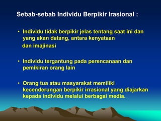 Sebab-sebab Individu Berpikir Irasional :

• Individu tidak berpikir jelas tentang saat ini dan
  yang akan datang, antara kenyataan
  dan imajinasi

• Individu tergantung pada perencanaan dan
  pemikiran orang lain

• Orang tua atau masyarakat memiliki
  kecenderungan berpikir irrasional yang diajarkan
  kepada individu melalui berbagai media.
 