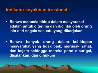 Indikator keyakinan irrasional :

• Bahwa manusia hidup dalam masyarakat
  adalah untuk diterima dan dicintai oleh orang
  lain dari segala sesuatu yang dikerjakan

• Bahwa banyak orang dalam kehidupan
  masyarakat yang tidak baik, merusak, jahat,
  dan kejam sehingga mereka patut dicurigai,
  disalahkan, dan dihukum
 