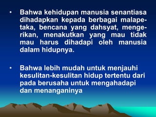•   Bahwa kehidupan manusia senantiasa
    dihadapkan kepada berbagai malape-
    taka, bencana yang dahsyat, menge-
    rikan, menakutkan yang mau tidak
    mau harus dihadapi oleh manusia
    dalam hidupnya.

•   Bahwa lebih mudah untuk menjauhi
    kesulitan-kesulitan hidup tertentu dari
    pada berusaha untuk mengahadapi
    dan menanganinya
 