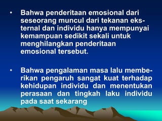 •   Bahwa penderitaan emosional dari
    seseorang muncul dari tekanan eks-
    ternal dan individu hanya mempunyai
    kemampuan sedikit sekali untuk
    menghilangkan penderitaan
    emosional tersebut.

•   Bahwa pengalaman masa lalu membe-
    rikan pengaruh sangat kuat terhadap
    kehidupan individu dan menentukan
    perasaan dan tingkah laku individu
    pada saat sekarang
 