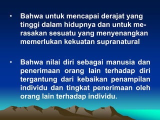 •   Bahwa untuk mencapai derajat yang
    tinggi dalam hidupnya dan untuk me-
    rasakan sesuatu yang menyenangkan
    memerlukan kekuatan supranatural

•   Bahwa nilai diri sebagai manusia dan
    penerimaan orang lain terhadap diri
    tergantung dari kebaikan penampilan
    individu dan tingkat penerimaan oleh
    orang lain terhadap individu.
 