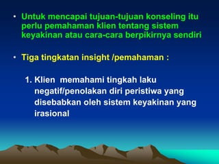 • Untuk mencapai tujuan-tujuan konseling itu
  perlu pemahaman klien tentang sistem
  keyakinan atau cara-cara berpikirnya sendiri

• Tiga tingkatan insight /pemahaman :

  1. Klien memahami tingkah laku
     negatif/penolakan diri peristiwa yang
     disebabkan oleh sistem keyakinan yang
     irasional
 