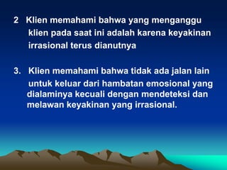 2 Klien memahami bahwa yang menganggu
  klien pada saat ini adalah karena keyakinan
  irrasional terus dianutnya

3. Klien memahami bahwa tidak ada jalan lain
   untuk keluar dari hambatan emosional yang
   dialaminya kecuali dengan mendeteksi dan
   melawan keyakinan yang irrasional.
 