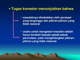  Tugas konselor menunjukkan bahwa

      • masalahnya disebabkan oleh persepsi
        yang terganggu dan pikiran-pikiran yang
        tidak rasional

      • usaha untuk mengatasi masalah adalah
        harus kembali kepada sebab-sebab
        permulaan, yaitu menghilangkan pikiran-
        pikiran yang tidak rasional.
 