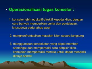  Operasionalisasi tugas konselor :

 1. konselor lebih edukatif-direktif kepada klien, dengan
    cara banyak memberikan cerita dan penjelasan,
    khususnya pada tahap awal

  2. mengkonfrontasikan masalah klien secara langsung

  3. menggunakan pendekatan yang dapat memberi
     semangat dan memperbaiki cara berpikir klien,
     kemudian memperbaiki mereka untuk dapat mendidik
     dirinya sendiri
 