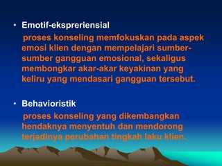 • Emotif-ekspreriensial
  proses konseling memfokuskan pada aspek
  emosi klien dengan mempelajari sumber-
  sumber gangguan emosional, sekaligus
  membongkar akar-akar keyakinan yang
  keliru yang mendasari gangguan tersebut.

• Behavioristik
  proses konseling yang dikembangkan
  hendaknya menyentuh dan mendorong
  terjadinya perubahan tingkah laku klien.
 