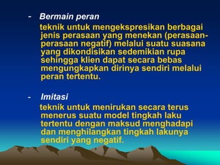 - Bermain peran
    teknik untuk mengekspresikan berbagai
    jenis perasaan yang menekan (perasaan-
    perasaan negatif) melalui suatu suasana
    yang dikondisikan sedemikian rupa
    sehingga klien dapat secara bebas
    mengungkapkan dirinya sendiri melalui
    peran tertentu.

-   Imitasi
    teknik untuk menirukan secara terus
    menerus suatu model tingkah laku
    tertentu dengan maksud menghadapi
    dan menghilangkan tingkah lakunya
    sendiri yang negatif.
 