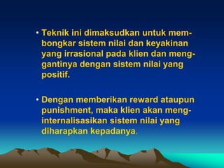 • Teknik ini dimaksudkan untuk mem-
  bongkar sistem nilai dan keyakinan
  yang irrasional pada klien dan meng-
  gantinya dengan sistem nilai yang
  positif.

• Dengan memberikan reward ataupun
  punishment, maka klien akan meng-
  internalisasikan sistem nilai yang
  diharapkan kepadanya.
 