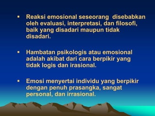    Reaksi emosional seseorang disebabkan
    oleh evaluasi, interpretasi, dan filosofi,
    baik yang disadari maupun tidak
    disadari.

   Hambatan psikologis atau emosional
    adalah akibat dari cara berpikir yang
    tidak logis dan irasional.

   Emosi menyertai individu yang berpikir
    dengan penuh prasangka, sangat
    personal, dan irrasional.
 