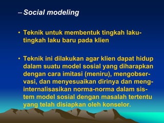 – Social modeling

• Teknik untuk membentuk tingkah laku-
  tingkah laku baru pada klien

• Teknik ini dilakukan agar klien dapat hidup
  dalam suatu model sosial yang diharapkan
  dengan cara imitasi (meniru), mengobser-
  vasi, dan menyesuaikan dirinya dan meng-
  internalisasikan norma-norma dalam sis-
  tem model sosial dengan masalah tertentu
  yang telah disiapkan oleh konselor.
 