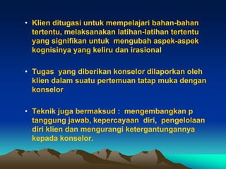 • Klien ditugasi untuk mempelajari bahan-bahan
  tertentu, melaksanakan latihan-latihan tertentu
  yang signifikan untuk mengubah aspek-aspek
  kognisinya yang keliru dan irasional

• Tugas yang diberikan konselor dilaporkan oleh
  klien dalam suatu pertemuan tatap muka dengan
  konselor

• Teknik juga bermaksud : mengembangkan p
  tanggung jawab, kepercayaan diri, pengelolaan
  diri klien dan mengurangi ketergantungannya
  kepada konselor.
 