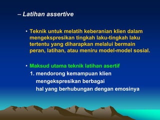 – Latihan assertive

  • Teknik untuk melatih keberanian klien dalam
    mengekspresikan tingkah laku-tingkah laku
    tertentu yang diharapkan melalui bermain
    peran, latihan, atau meniru model-model sosial.

  • Maksud utama teknik latihan asertif
    1. mendorong kemampuan klien
       mengekspresikan berbagai
       hal yang berhubungan dengan emosinya
 