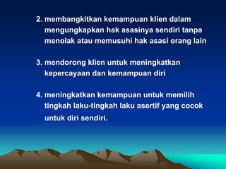 2. membangkitkan kemampuan klien dalam
   mengungkapkan hak asasinya sendiri tanpa
   menolak atau memusuhi hak asasi orang lain

3. mendorong klien untuk meningkatkan
   kepercayaan dan kemampuan diri

4. meningkatkan kemampuan untuk memilih
   tingkah laku-tingkah laku asertif yang cocok
  untuk diri sendiri.
 