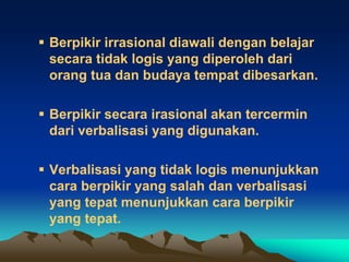  Berpikir irrasional diawali dengan belajar
  secara tidak logis yang diperoleh dari
  orang tua dan budaya tempat dibesarkan.

 Berpikir secara irasional akan tercermin
  dari verbalisasi yang digunakan.

 Verbalisasi yang tidak logis menunjukkan
  cara berpikir yang salah dan verbalisasi
  yang tepat menunjukkan cara berpikir
  yang tepat.
 