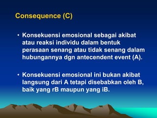Consequence (C)

• Konsekuensi emosional sebagai akibat
  atau reaksi individu dalam bentuk
  perasaan senang atau tidak senang dalam
  hubungannya dgn antecendent event (A).

• Konsekuensi emosional ini bukan akibat
  langsung dari A tetapi disebabkan oleh B,
  baik yang rB maupun yang iB.
 