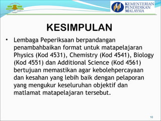 KESIMPULAN 
10 
• Lembaga Peperiksaan berpandangan 
penambahbaikan format untuk matapelajaran 
Physics (Kod 4531), Chemistry (Kod 4541), Biology 
(Kod 4551) dan Additional Science (Kod 4561) 
bertujuan memastikan agar kebolehpercayaan 
dan kesahan yang lebih baik dengan pelaporan 
yang mengukur keseluruhan objektif dan 
matlamat matapelajaran tersebut. 
