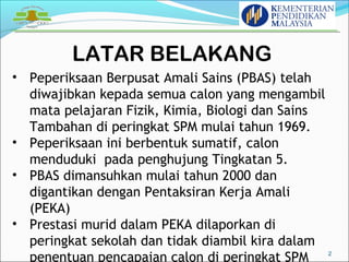 LATAR BELAKANG 
2 
• Peperiksaan Berpusat Amali Sains (PBAS) telah 
diwajibkan kepada semua calon yang mengambil 
mata pelajaran Fizik, Kimia, Biologi dan Sains 
Tambahan di peringkat SPM mulai tahun 1969. 
• Peperiksaan ini berbentuk sumatif, calon 
menduduki pada penghujung Tingkatan 5. 
• PBAS dimansuhkan mulai tahun 2000 dan 
digantikan dengan Pentaksiran Kerja Amali 
(PEKA) 
• Prestasi murid dalam PEKA dilaporkan di 
peringkat sekolah dan tidak diambil kira dalam 
penentuan pencapaian calon di peringkat SPM 
 