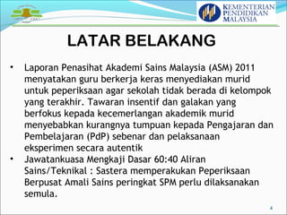LATAR BELAKANG 
4 
• Laporan Penasihat Akademi Sains Malaysia (ASM) 2011 
menyatakan guru berkerja keras menyediakan murid 
untuk peperiksaan agar sekolah tidak berada di kelompok 
yang terakhir. Tawaran insentif dan galakan yang 
berfokus kepada kecemerlangan akademik murid 
menyebabkan kurangnya tumpuan kepada Pengajaran dan 
Pembelajaran (PdP) sebenar dan pelaksanaan 
eksperimen secara autentik 
• Jawatankuasa Mengkaji Dasar 60:40 Aliran 
Sains/Teknikal : Sastera memperakukan Peperiksaan 
Berpusat Amali Sains peringkat SPM perlu dilaksanakan 
semula. 
 