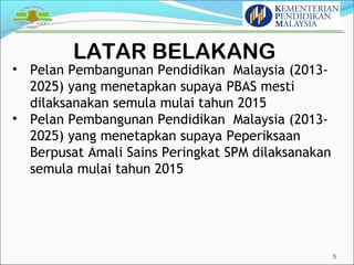 LATAR BELAKANG 
5 
• Pelan Pembangunan Pendidikan Malaysia (2013- 
2025) yang menetapkan supaya PBAS mesti 
dilaksanakan semula mulai tahun 2015 
• Pelan Pembangunan Pendidikan Malaysia (2013- 
2025) yang menetapkan supaya Peperiksaan 
Berpusat Amali Sains Peringkat SPM dilaksanakan 
semula mulai tahun 2015 
 