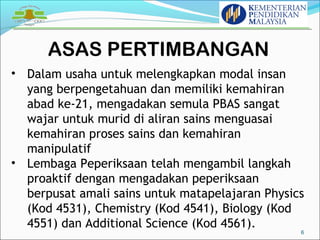 ASAS PERTIMBANGAN 
6 
• Dalam usaha untuk melengkapkan modal insan 
yang berpengetahuan dan memiliki kemahiran 
abad ke-21, mengadakan semula PBAS sangat 
wajar untuk murid di aliran sains menguasai 
kemahiran proses sains dan kemahiran 
manipulatif 
• Lembaga Peperiksaan telah mengambil langkah 
proaktif dengan mengadakan peperiksaan 
berpusat amali sains untuk matapelajaran Physics 
(Kod 4531), Chemistry (Kod 4541), Biology (Kod 
4551) dan Additional Science (Kod 4561). 
 