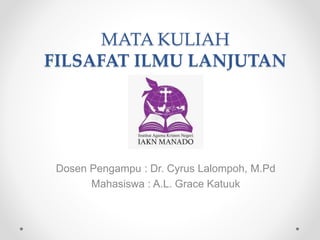 MATA KULIAH
FILSAFAT ILMU LANJUTAN
Dosen Pengampu : Dr. Cyrus Lalompoh, M.Pd
Mahasiswa : A.L. Grace Katuuk
 