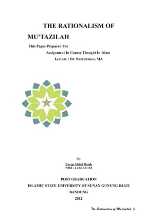 THE RATIONALISM OF
MU’TAZILAH
This Paper Prepared For
          Assignment In Course Thought In Islam
               Lecture : Dr. Nurrohman, MA




                            By.
                     Encep Abdul Rojak
                     NIM : 2.212.1.9.103


                  POST GRADUATION
ISLAMIC STATE UNIVERSITY OF SUNAN GUNUNG DJATI
                          BANDUNG
                            2012

                                       The Rationalism of Mu’tazilah |1
 