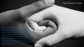 Todos nós, em algum momento da vida, no
sentimos no direito de julgar o outro por causa
de sua forma de vestir, de agir, sua forma de
vestir, de agir sua forma de falar ou pensar. Em
nossa sociedade existe a dificuldade de aceitar o
outro sem criticá-lo negativamente Sendo assim
se pudéssemos segurar o instinto de julgar e
subir o outro verbalmente, teríamos uma
sociedade melhor. Mesmo com pensamentos e
condutas diferentes.
Formas de evitar o racismo
 