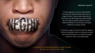 Crença segundo a qual as capacidades
humanas são determinadas pela raça ou
origem étnica, muitas vezes expressa na
forma de uma afirmação de superioridade
de uma raça ou grupo sobre os outros.
Pode manifestar-se como descriminação,
violência ou abuso verbal.
Racismo o que é?
O racismo surge na cultura ocidental, ligada a
certas concepções sobre a natureza humana
que fundamentaram a sua descriminação,
tendo em vista a sua exploração.
o racismo é uma ideologia baseada na superioridade
de uma raça ou etnia sobre outra
 