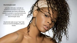 Atualmente sabe-se que "raça" não
existe em termos biológicos, apenas
sociais.
exclusão, distinção, restrição ou
preferência baseada na raça, cor e
nacionalidade que tenha intenção de
resultar ou anular o reconhecimento de
exercícios é considerado como
discriminação racial.
Discriminação racial
 