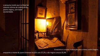 enquanto a morte de jovens brancos no país caia 27,1%, a de negros crescia 35,9%.
a pesquisa revela que no Brasil as
maiores vítimas de violência são
jovens negros, com baixa
escolaridade.
O racismo é a maior motivação para crimes contra negros.
 