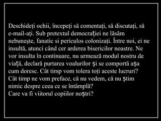 Deschideţi ochii, începeţi să comentaţi, să discutaţi, să
e-mail-aţi. Sub pretextul democra iei ne lț ăsăm
nebuneşte, fanatic si periculos colonizaţi. Între noi, ei ne
insultă, atunci când cer arderea bisericilor noastre. Ne
vor insulta în continuare, nu urmează modul nostru de
via ă, declarț ă purtarea voalurilor i se comportă a aș ș
cum doresc. Cât timp vom tolera toţi aceste lucruri?
Cât timp ne vom preface, că nu vedem, că nu timș
nimic despre ceea ce se întâmplă?
Care va fi viitorul copiilor no tri?ș
 