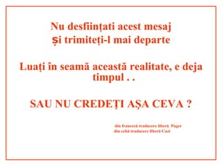 Nu desfiinţati acest mesaj
i trimiteș ţi-l mai departe
Luaţi în seamă această realitate, e deja
timpul . .
SAU NU CREDEŢI AŞA CEVA ?
din franceză traducere liberă Pager
din cehă traducere liberă Cazi
 