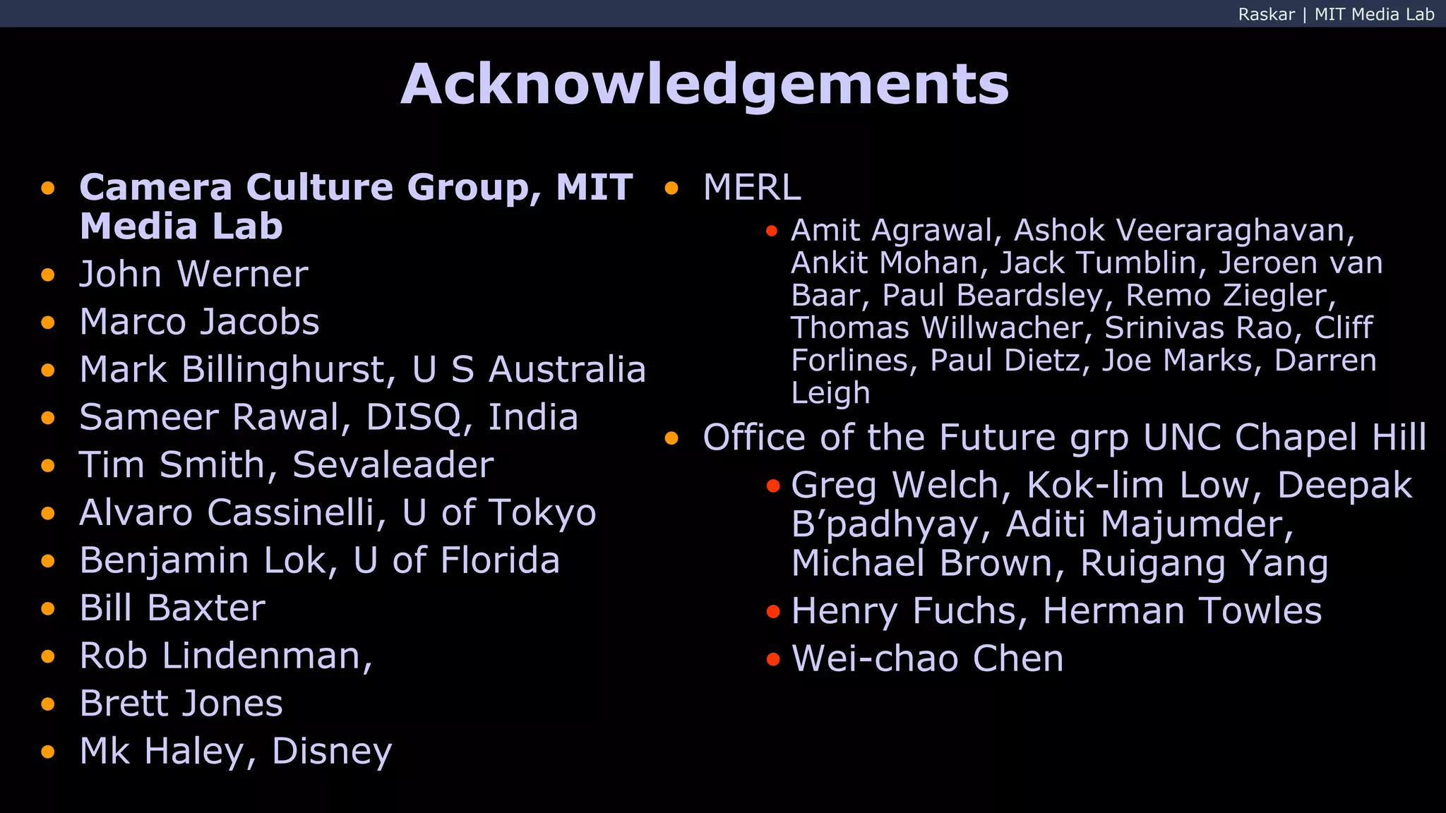 Raskar | MIT Media Lab
Acknowledgements
• MERL
• Amit Agrawal, Ashok Veeraraghavan,
Ankit Mohan, Jack Tumblin, Jeroen van
Baar, Paul Beardsley, Remo Ziegler,
Thomas Willwacher, Srinivas Rao, Cliff
Forlines, Paul Dietz, Joe Marks, Darren
Leigh
• Office of the Future grp UNC Chapel Hill
• Greg Welch, Kok-lim Low, Deepak
B’padhyay, Aditi Majumder,
Michael Brown, Ruigang Yang
• Henry Fuchs, Herman Towles
• Wei-chao Chen
• Camera Culture Group, MIT
Media Lab
• John Werner
• Marco Jacobs
• Mark Billinghurst, U S Australia
• Sameer Rawal, DISQ, India
• Tim Smith, Sevaleader
• Alvaro Cassinelli, U of Tokyo
• Benjamin Lok, U of Florida
• Bill Baxter
• Rob Lindenman,
• Brett Jones
• Mk Haley, Disney
 