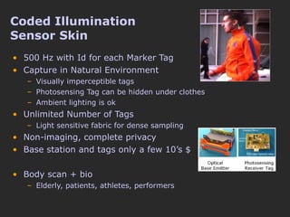 Coded Illumination  Sensor Skin 500 Hz with Id for each Marker Tag Capture in Natural Environment Visually imperceptible tags Photosensing Tag can be hidden under clothes Ambient lighting is ok Unlimited Number of Tags Light sensitive fabric for dense sampling Non-imaging, complete privacy Base station and tags only a few 10’s $ Body scan + bio Elderly, patients, athletes, performers 