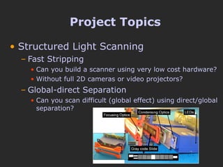 Project Topics Structured Light Scanning Fast Stripping Can you build a scanner using very low cost hardware? Without full 2D cameras or video projectors? Global-direct Separation Can you scan difficult (global effect) using direct/global separation? 