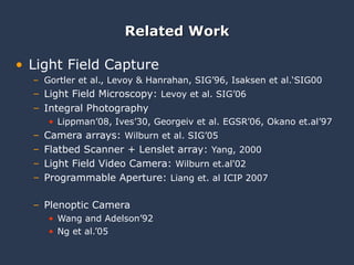 Related Work Light Field Capture Gortler et al., Levoy & Hanrahan, SIG’96, Isaksen et al.‘SIG00 Light Field Microscopy:  Levoy et al. SIG’06 Integral Photography Lippman’08, Ives’30, Georgeiv et al. EGSR’06, Okano et.al’97 Camera arrays:  Wilburn et al. SIG’05 Flatbed Scanner + Lenslet array:  Yang, 2000  Light Field Video Camera:  Wilburn et.al'02 Programmable Aperture:  Liang et. al ICIP 2007  Plenoptic Camera Wang and Adelson’92 Ng et al.’05 