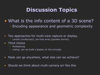 Discussion Topics What is the info content of a 3D scene? Encoding appearance and geometric complexity Two approaches for multi-view capture or display,  Lenslet (multiscopic), pin-hole array (parallax barrier) Third choice  Multiplexing coding: can we build a display on this principle Mask can go anywhere, what else can we achieve? Should we think about multi-camera arr like this 