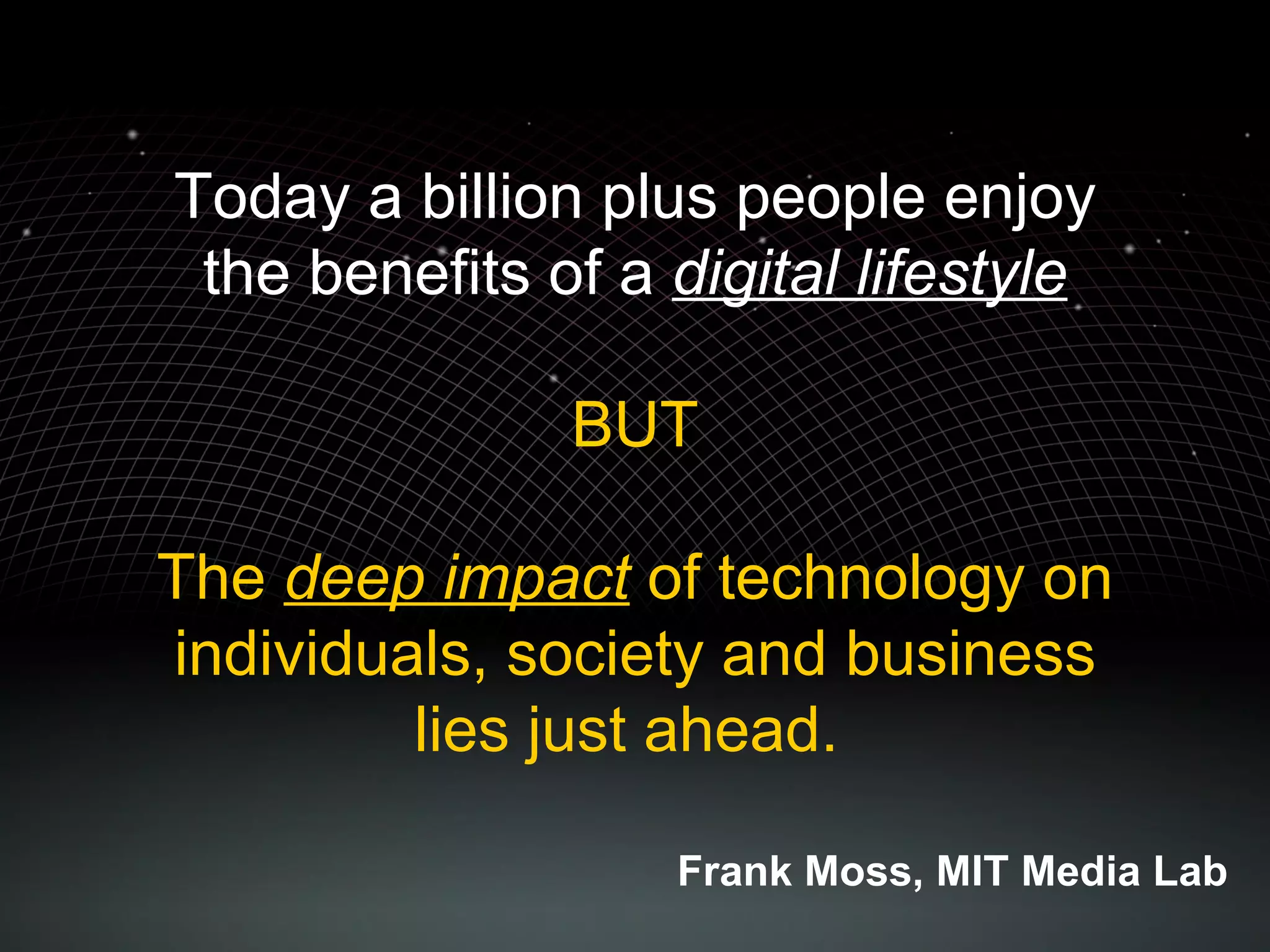Today a billion plus people enjoy the benefits of a  digital lifestyle BUT The  deep impact  of technology on individuals, society and business lies just ahead.  Frank Moss, MIT Media Lab 