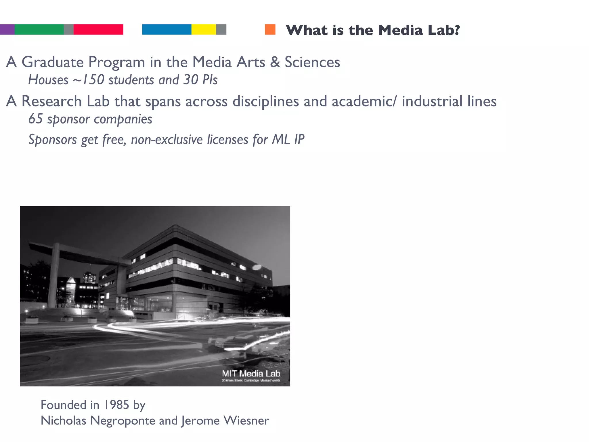 What is the Media Lab? A Graduate Program in the Media Arts & Sciences Houses ~150 students and 30 PIs A Research Lab that spans across disciplines and academic/ industrial lines 65 sponsor companies Sponsors get free, non-exclusive licenses for ML IP Founded in 1985 by  Nicholas Negroponte and Jerome Wiesner 