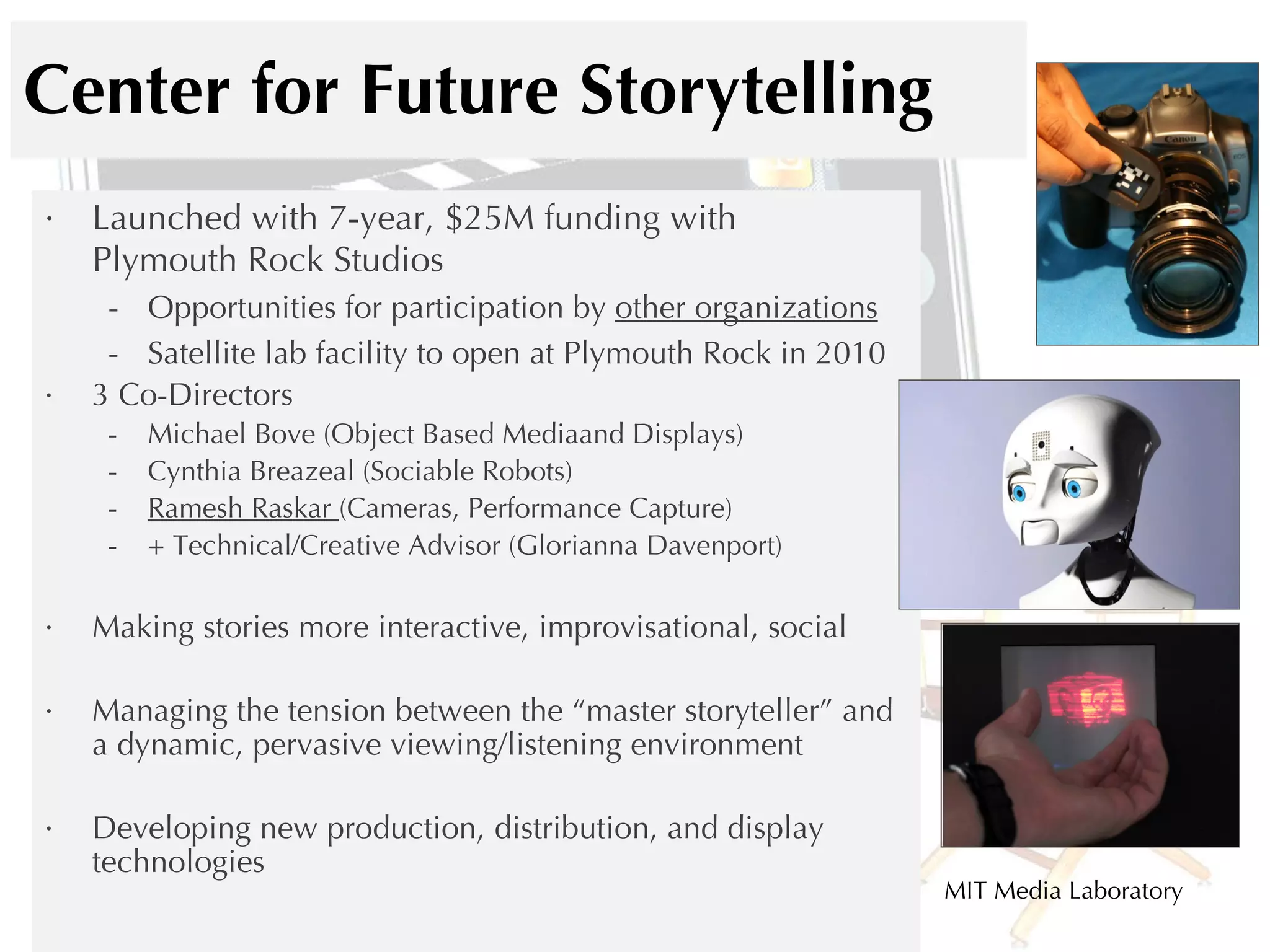 Center for Future Storytelling Launched with 7-year, $25M funding with  Plymouth Rock Studios Opportunities for participation by  other organizations Satellite lab facility to open at Plymouth Rock in 2010 3 Co-Directors Michael Bove (Object Based Mediaand Displays) Cynthia Breazeal (Sociable Robots) Ramesh Raskar  (Cameras, Performance Capture) + Technical/Creative Advisor (Glorianna Davenport) Making stories more interactive, improvisational, social Managing the tension between the “master storyteller” and a dynamic, pervasive viewing/listening environment Developing new production, distribution, and display technologies MIT Media Laboratory 