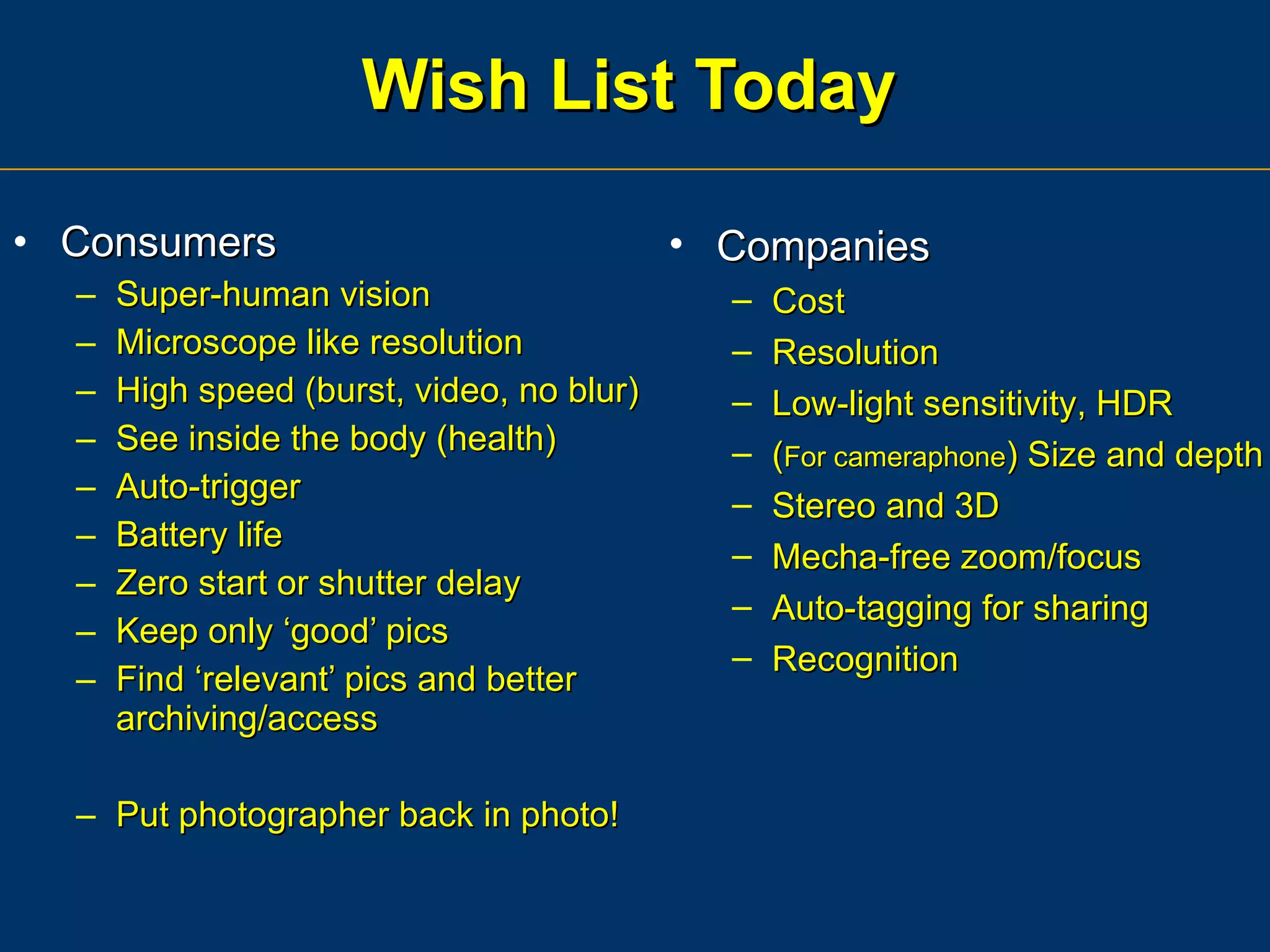 Wish List Today Consumers Super-human vision Microscope like resolution High speed (burst, video, no blur) See inside the body (health) Auto-trigger Battery life Zero start or shutter delay Keep only ‘good’ pics Find ‘relevant’ pics and better archiving/access Put photographer back in photo! Companies Cost Resolution Low-light sensitivity, HDR ( For cameraphone ) Size and depth Stereo and 3D Mecha-free zoom/focus Auto-tagging for sharing Recognition 