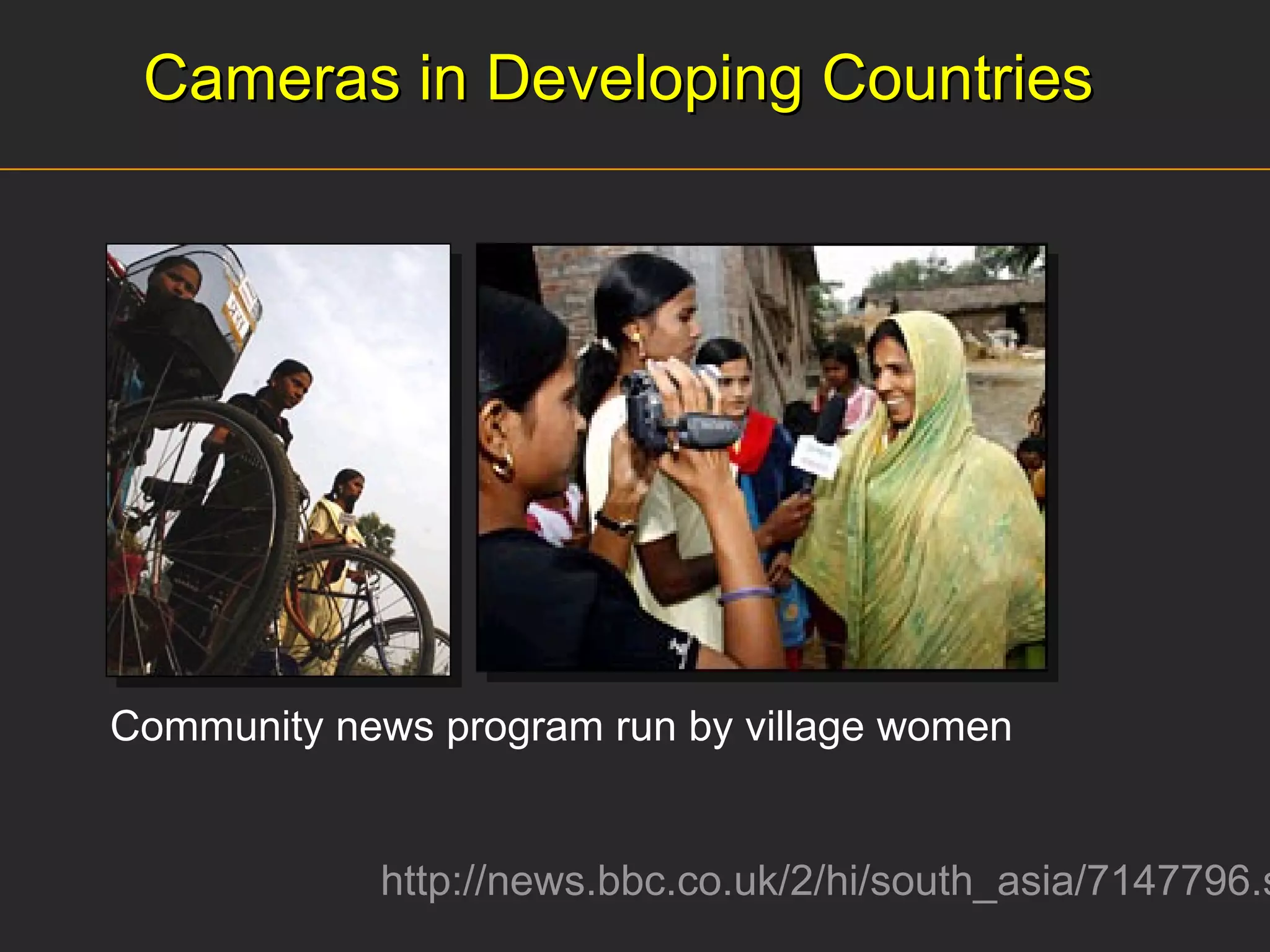 Cameras in Developing Countries http://news.bbc.co.uk/2/hi/south_asia/7147796.stm Community news program run by village women  