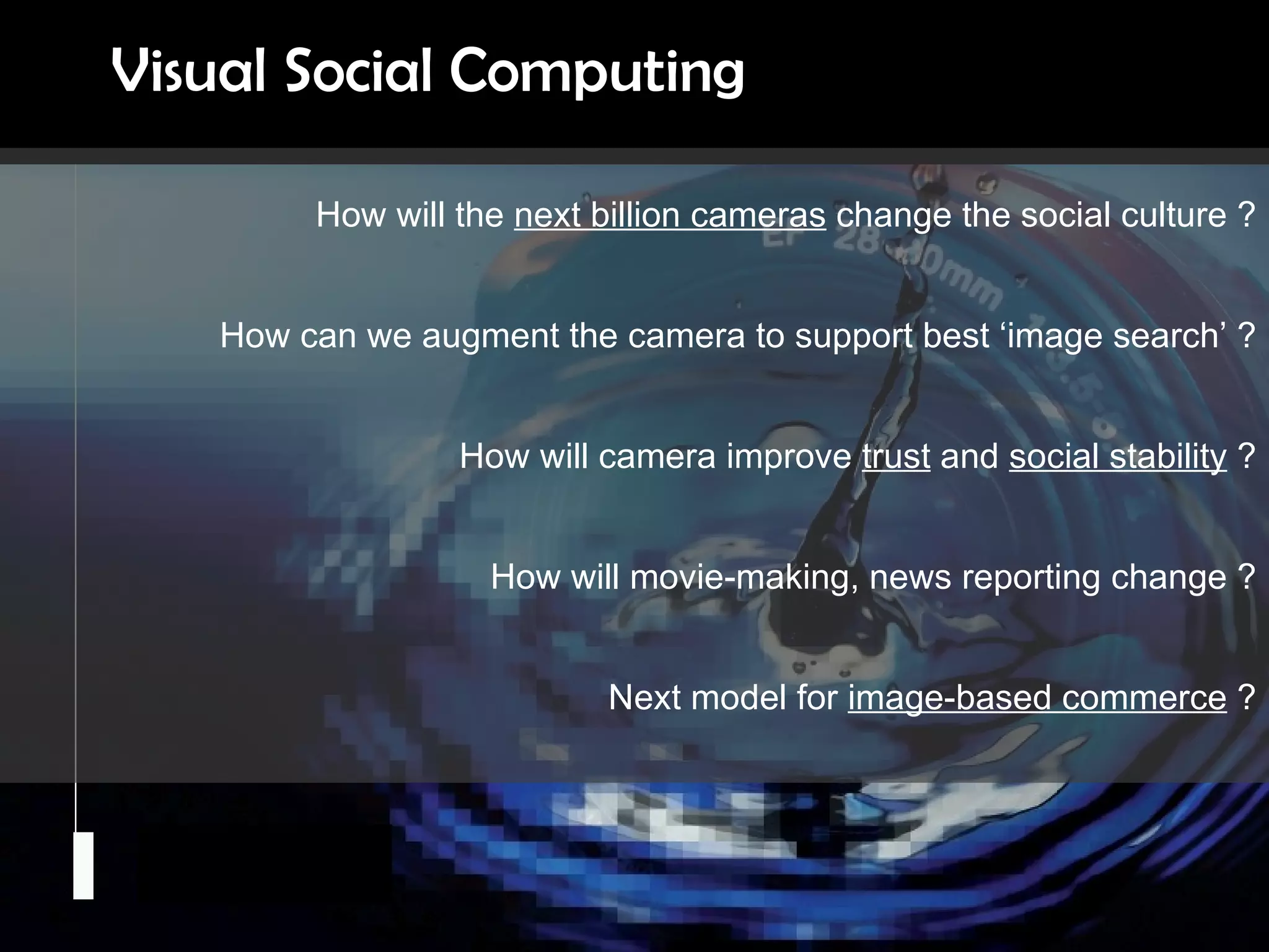 Camera Culture Ramesh  Raskar How will the  next billion cameras  change the social culture ? How can we augment the camera to support best ‘image search’ ? How will camera improve  trust  and  social stability  ? How will movie-making, news reporting change ? Next model for  image-based commerce  ? Visual Social Computing 