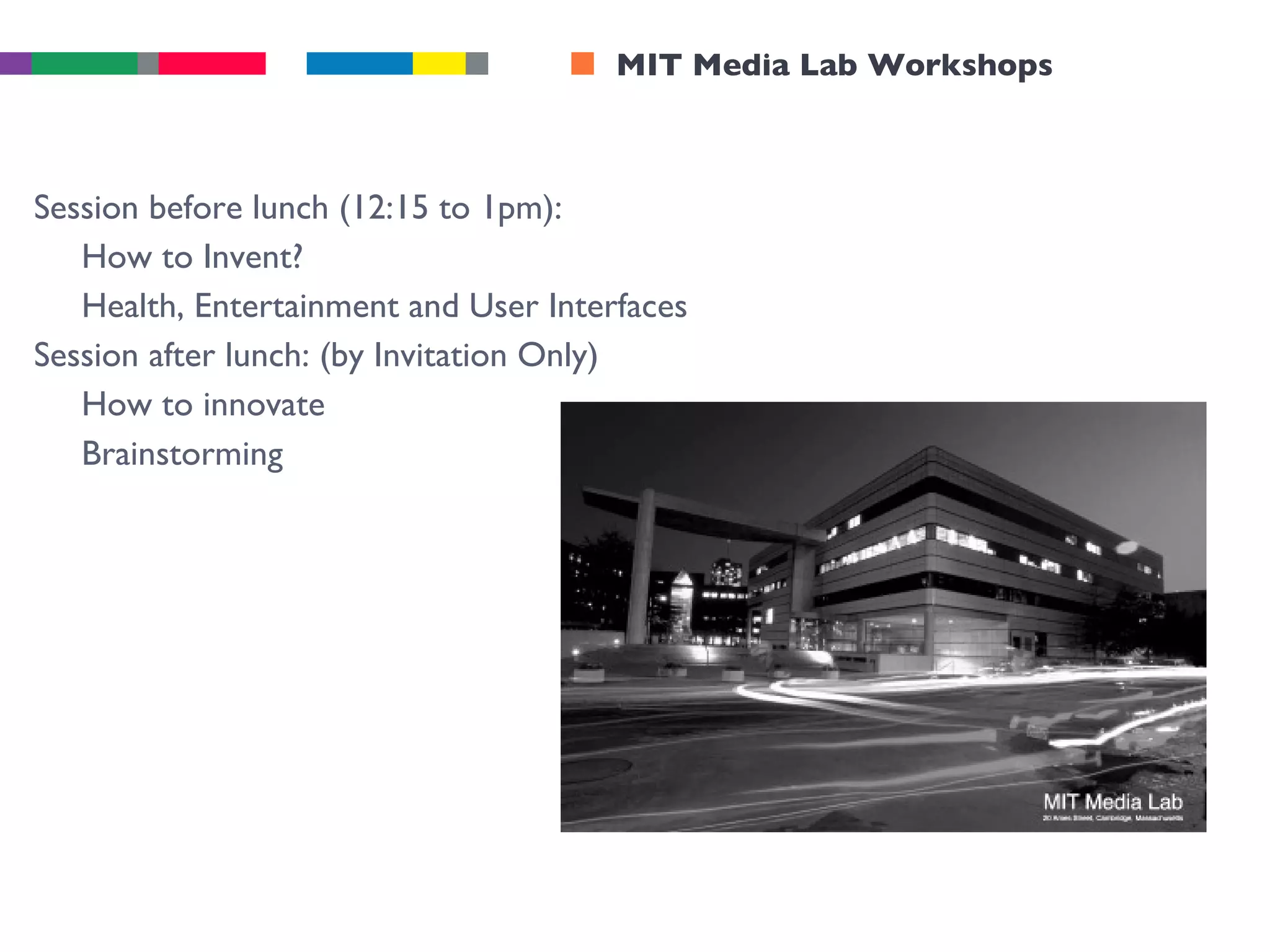 MIT Media Lab Workshops Session before lunch (12:15 to 1pm): How to Invent? Health, Entertainment and User Interfaces Session after lunch: (by Invitation Only) How to innovate Brainstorming 