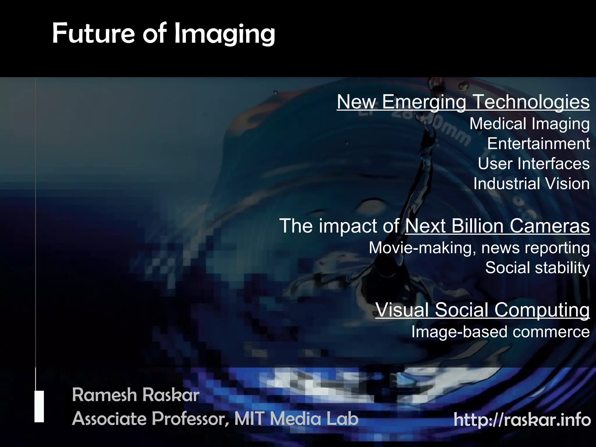 Camera Culture Ramesh  Raskar Ramesh Raskar Associate Professor, MIT Media Lab http://raskar.info New Emerging Technologies Medical Imaging Entertainment User Interfaces Industrial Vision The impact of  Next Billion Cameras Movie-making, news reporting Social stability Visual Social Computing Image-based commerce Future of Imaging 