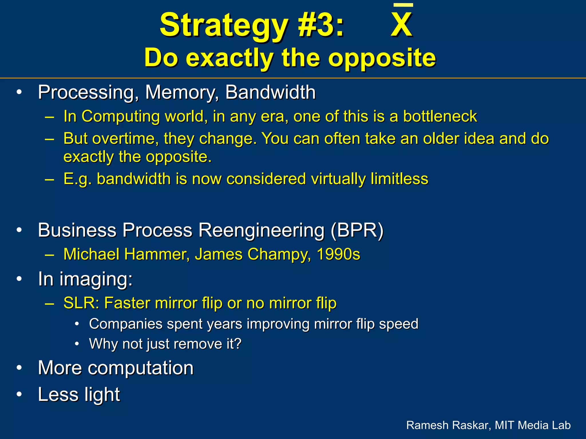 Strategy #3:  X  Do exactly the opposite Processing, Memory, Bandwidth In Computing world, in any era, one of this is a bottleneck But overtime, they change. You can often take an older idea and do exactly the opposite. E.g. bandwidth is now considered virtually limitless Business Process Reengineering (BPR)  Michael Hammer, James Champy, 1990s In imaging: SLR: Faster mirror flip or no mirror flip Companies spent years improving mirror flip speed Why not just remove it? More computation Less light 